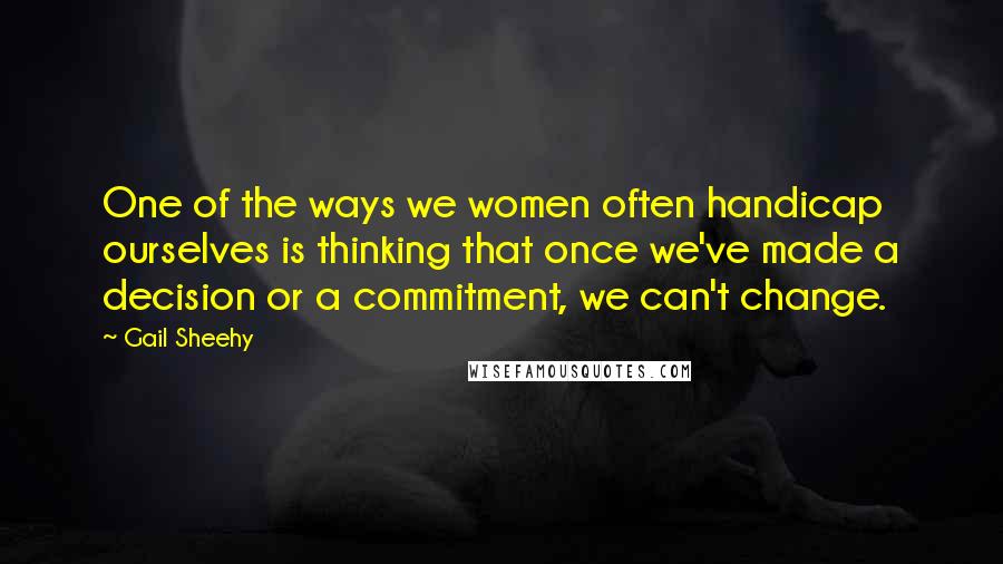 Gail Sheehy Quotes: One of the ways we women often handicap ourselves is thinking that once we've made a decision or a commitment, we can't change.