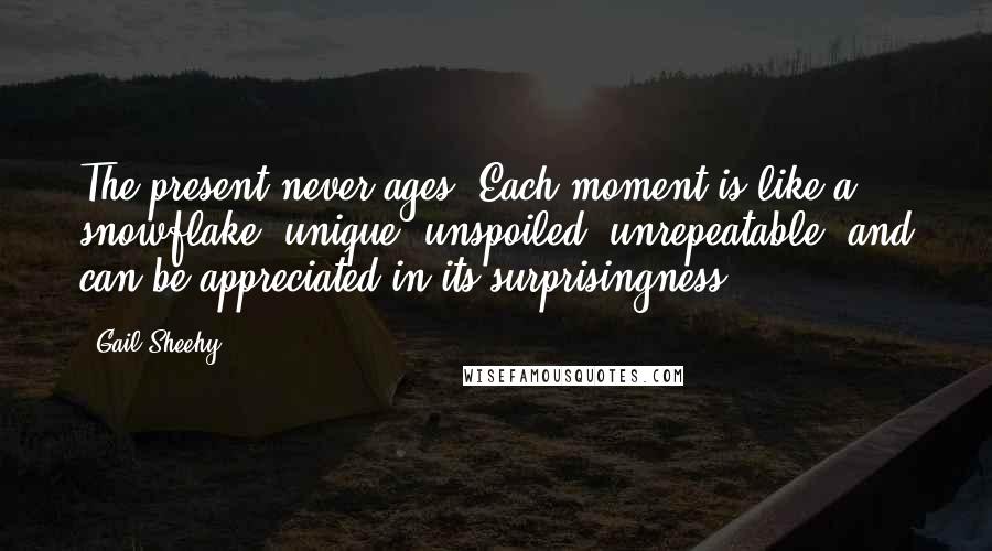 Gail Sheehy Quotes: The present never ages. Each moment is like a snowflake, unique, unspoiled, unrepeatable, and can be appreciated in its surprisingness.