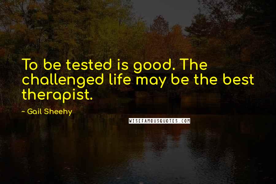 Gail Sheehy Quotes: To be tested is good. The challenged life may be the best therapist.