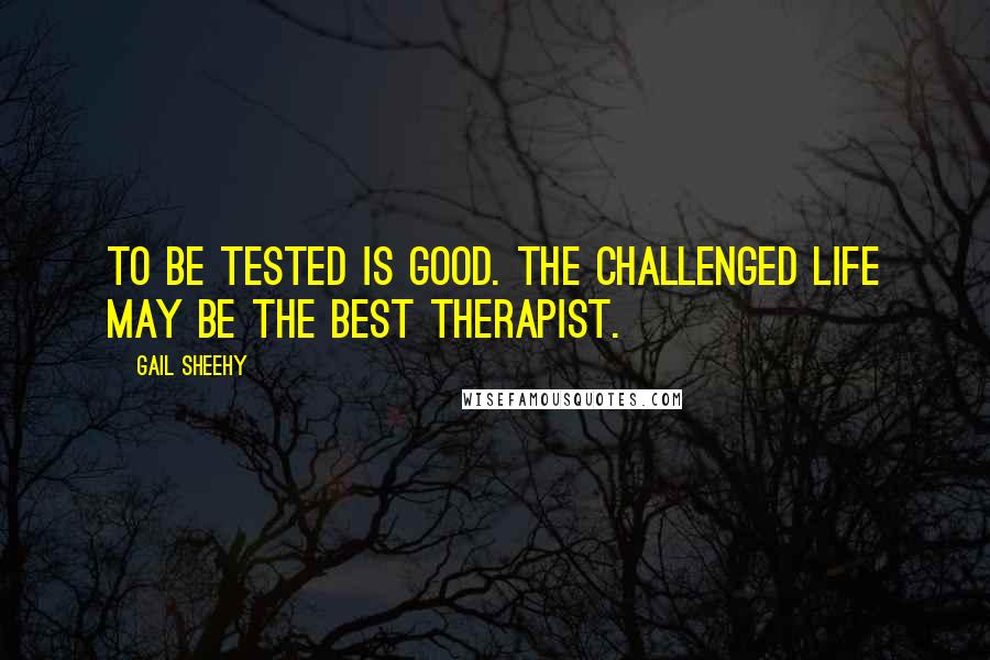 Gail Sheehy Quotes: To be tested is good. The challenged life may be the best therapist.