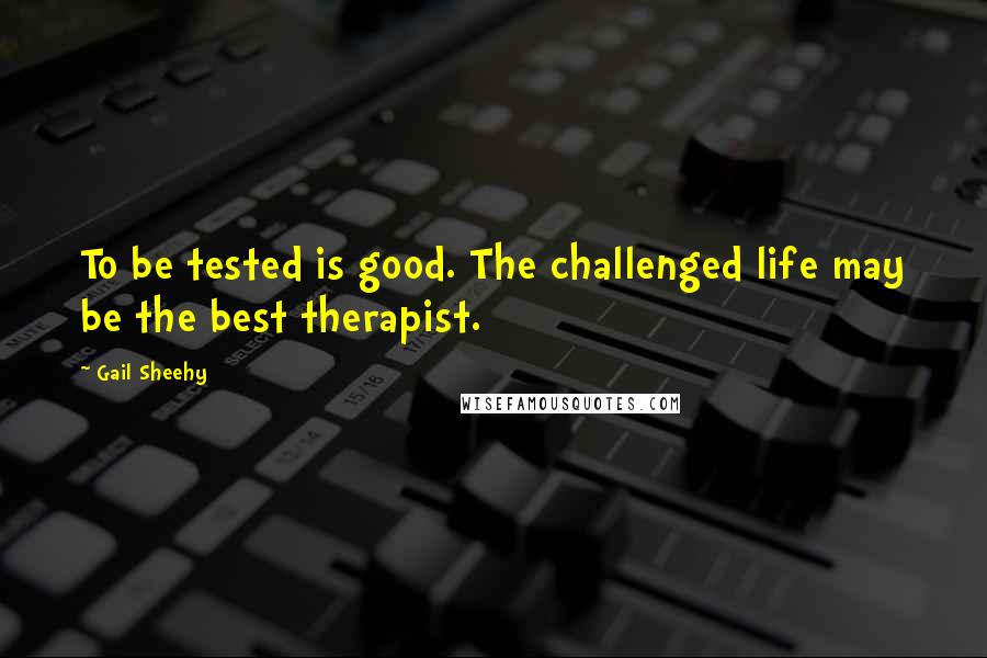 Gail Sheehy Quotes: To be tested is good. The challenged life may be the best therapist.