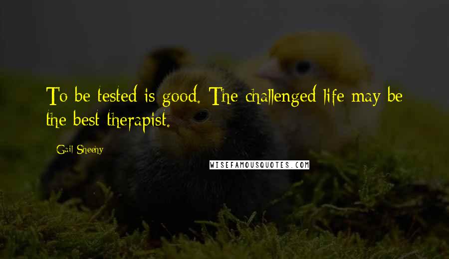 Gail Sheehy Quotes: To be tested is good. The challenged life may be the best therapist.