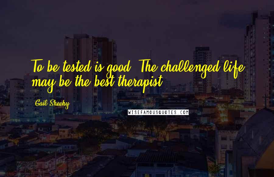 Gail Sheehy Quotes: To be tested is good. The challenged life may be the best therapist.