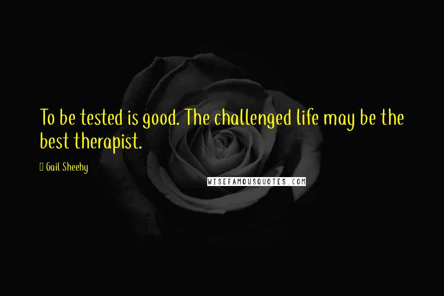 Gail Sheehy Quotes: To be tested is good. The challenged life may be the best therapist.