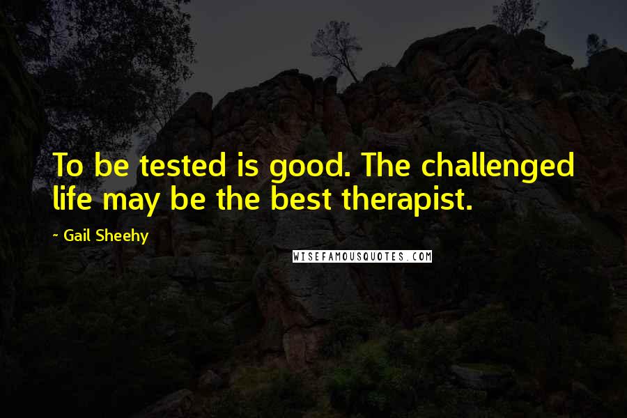 Gail Sheehy Quotes: To be tested is good. The challenged life may be the best therapist.