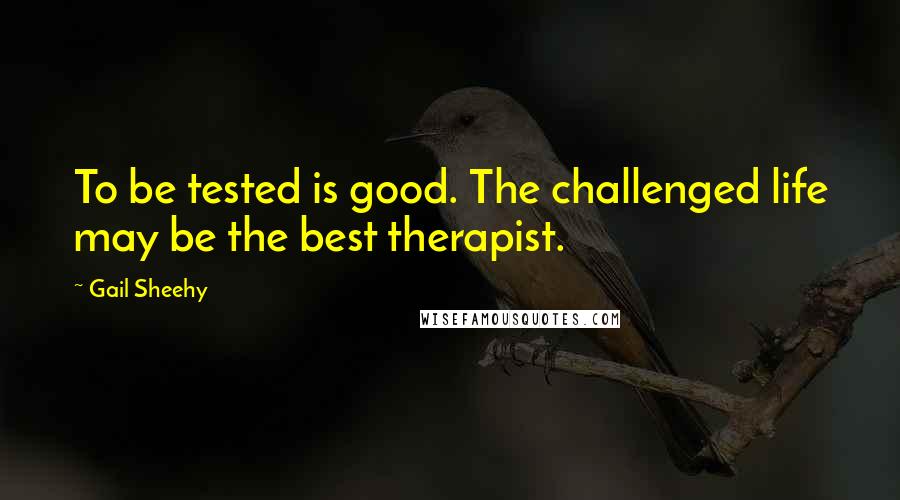 Gail Sheehy Quotes: To be tested is good. The challenged life may be the best therapist.