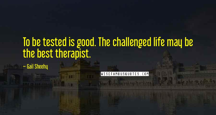 Gail Sheehy Quotes: To be tested is good. The challenged life may be the best therapist.