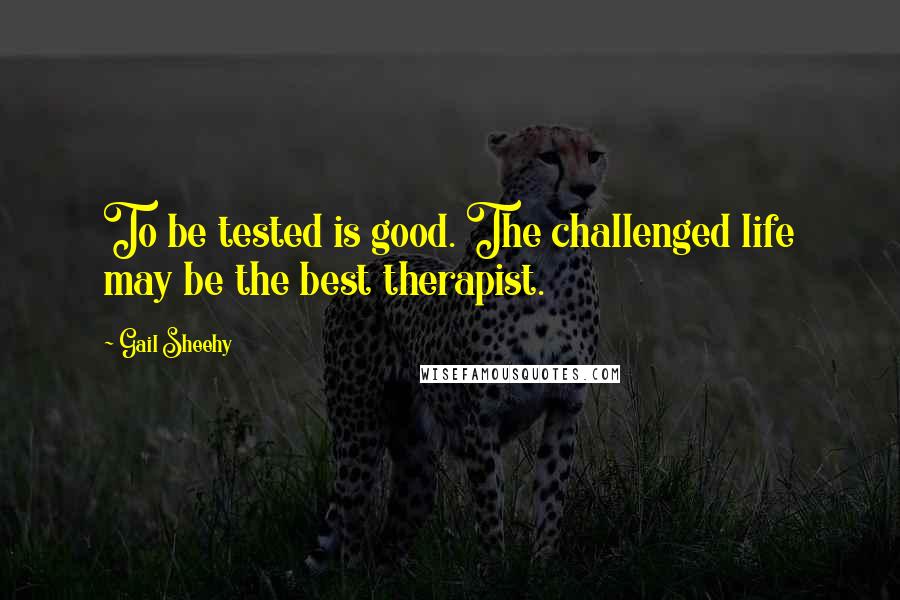 Gail Sheehy Quotes: To be tested is good. The challenged life may be the best therapist.