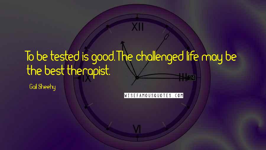 Gail Sheehy Quotes: To be tested is good. The challenged life may be the best therapist.