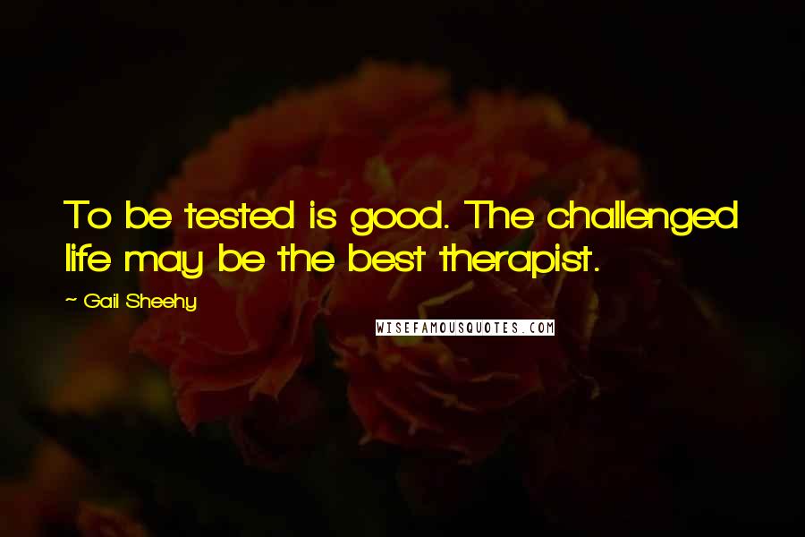 Gail Sheehy Quotes: To be tested is good. The challenged life may be the best therapist.