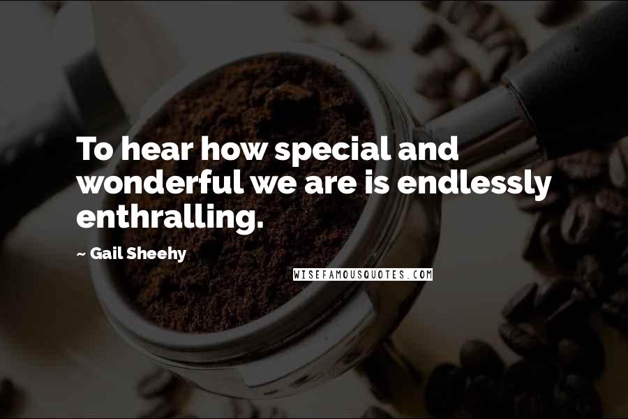 Gail Sheehy Quotes: To hear how special and wonderful we are is endlessly enthralling.