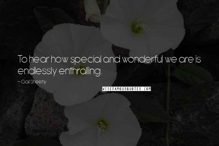 Gail Sheehy Quotes: To hear how special and wonderful we are is endlessly enthralling.