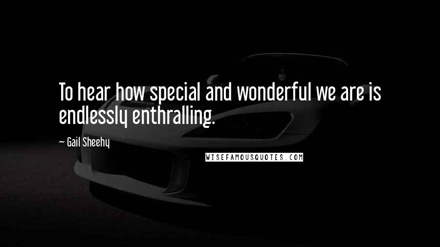 Gail Sheehy Quotes: To hear how special and wonderful we are is endlessly enthralling.