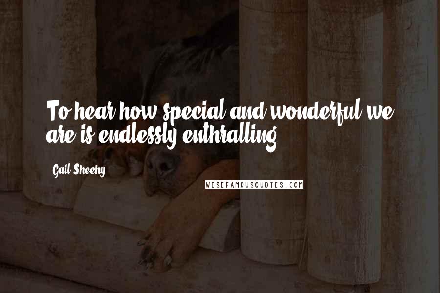 Gail Sheehy Quotes: To hear how special and wonderful we are is endlessly enthralling.