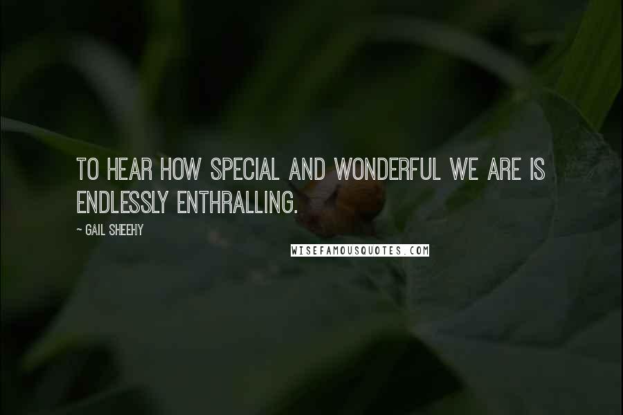 Gail Sheehy Quotes: To hear how special and wonderful we are is endlessly enthralling.