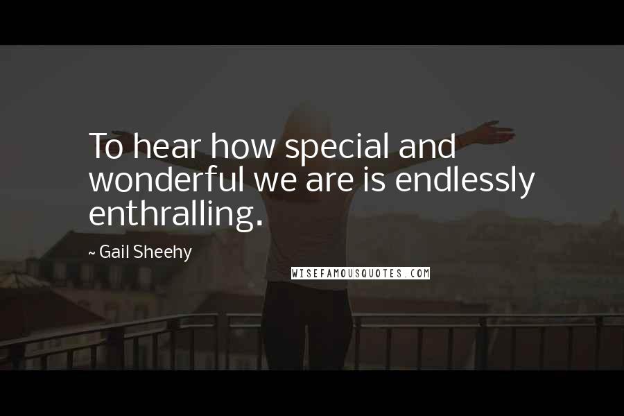 Gail Sheehy Quotes: To hear how special and wonderful we are is endlessly enthralling.