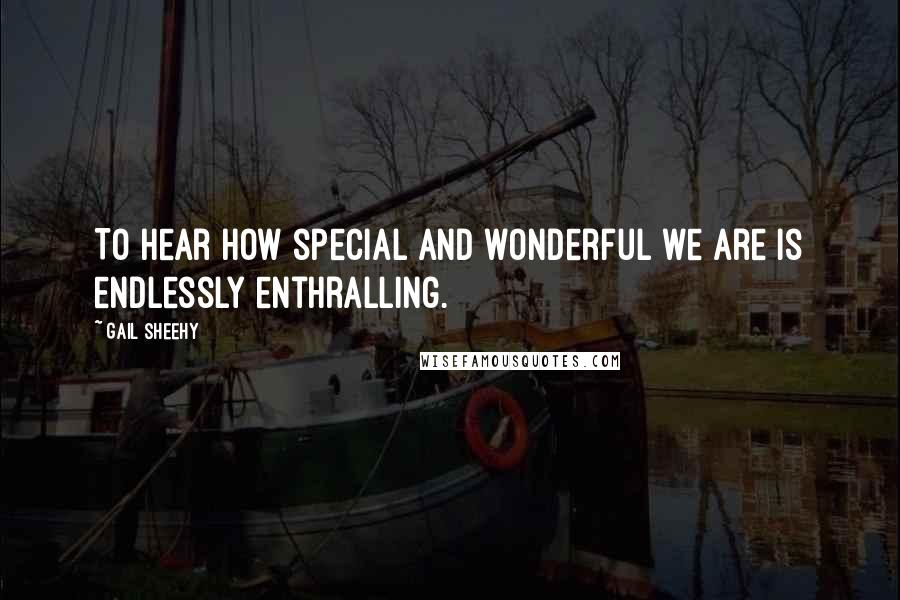 Gail Sheehy Quotes: To hear how special and wonderful we are is endlessly enthralling.