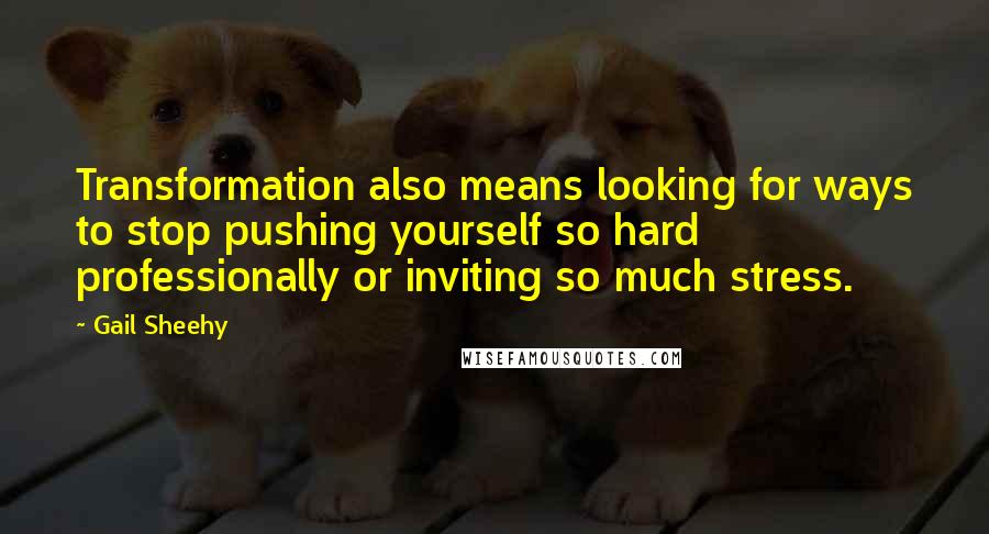 Gail Sheehy Quotes: Transformation also means looking for ways to stop pushing yourself so hard professionally or inviting so much stress.