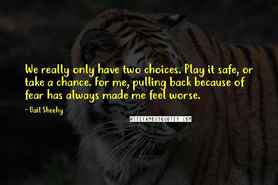 Gail Sheehy Quotes: We really only have two choices. Play it safe, or take a chance. For me, pulling back because of fear has always made me feel worse.