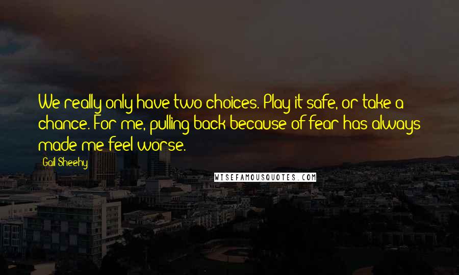 Gail Sheehy Quotes: We really only have two choices. Play it safe, or take a chance. For me, pulling back because of fear has always made me feel worse.