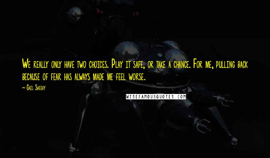 Gail Sheehy Quotes: We really only have two choices. Play it safe, or take a chance. For me, pulling back because of fear has always made me feel worse.