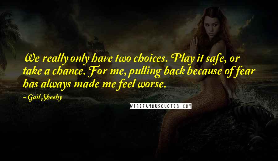 Gail Sheehy Quotes: We really only have two choices. Play it safe, or take a chance. For me, pulling back because of fear has always made me feel worse.