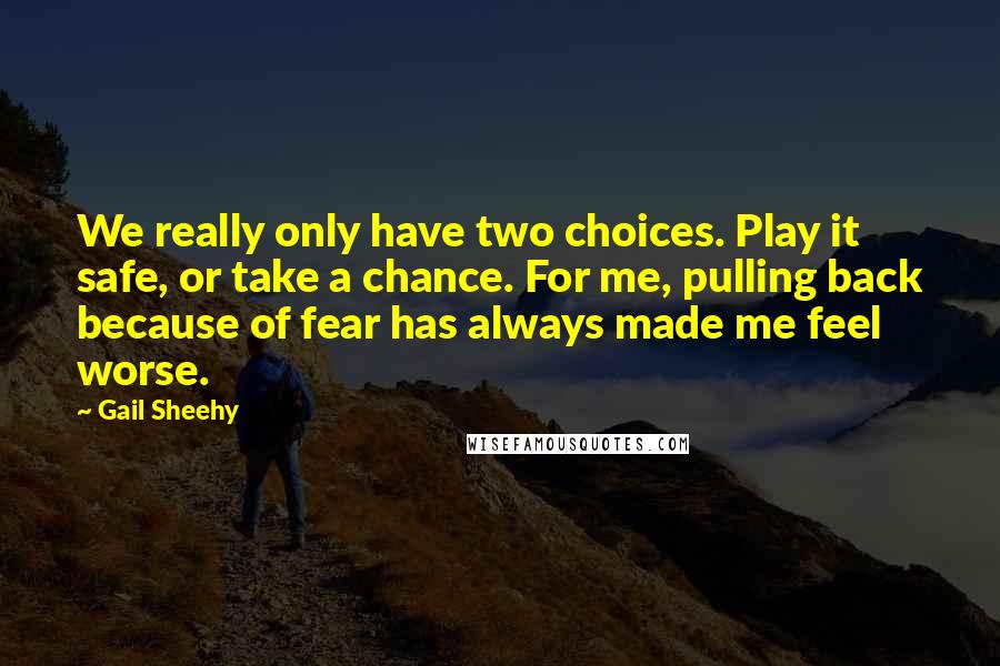 Gail Sheehy Quotes: We really only have two choices. Play it safe, or take a chance. For me, pulling back because of fear has always made me feel worse.