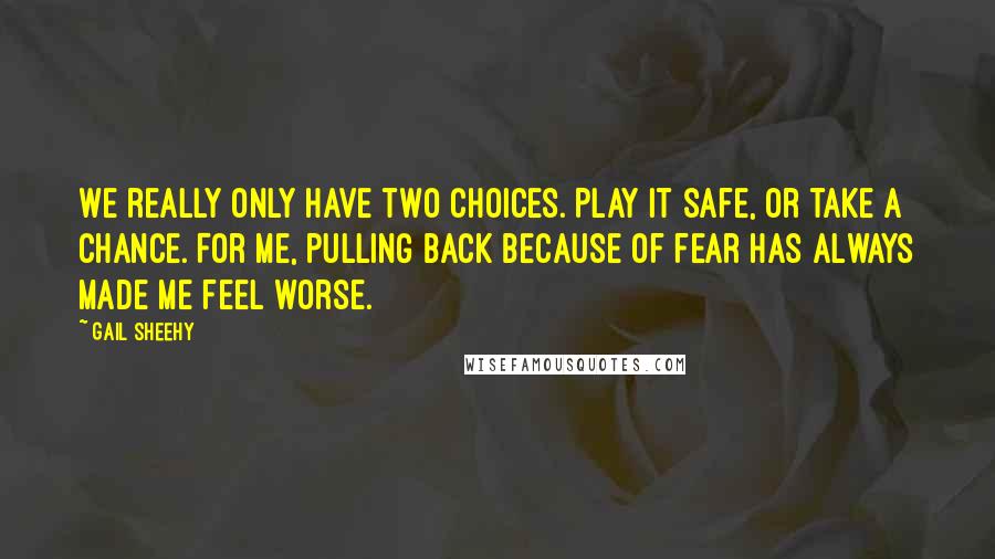 Gail Sheehy Quotes: We really only have two choices. Play it safe, or take a chance. For me, pulling back because of fear has always made me feel worse.