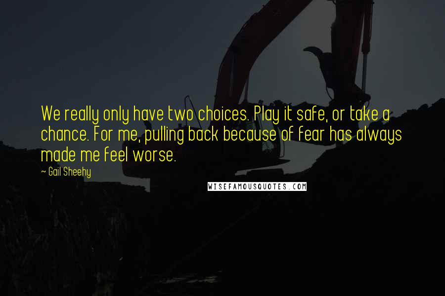 Gail Sheehy Quotes: We really only have two choices. Play it safe, or take a chance. For me, pulling back because of fear has always made me feel worse.