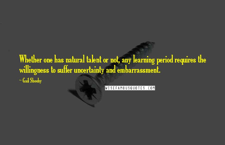 Gail Sheehy Quotes: Whether one has natural talent or not, any learning period requires the willingness to suffer uncertainty and embarrassment.