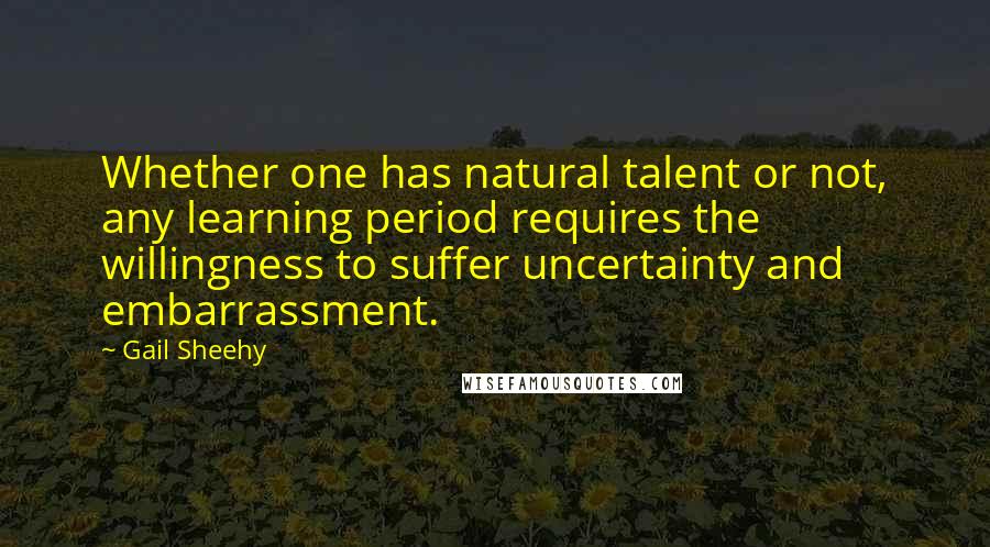 Gail Sheehy Quotes: Whether one has natural talent or not, any learning period requires the willingness to suffer uncertainty and embarrassment.