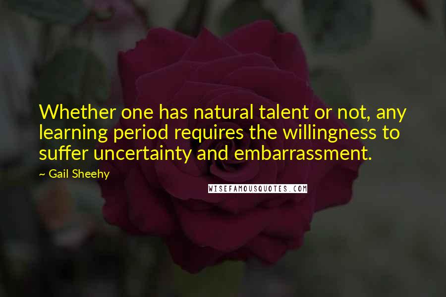 Gail Sheehy Quotes: Whether one has natural talent or not, any learning period requires the willingness to suffer uncertainty and embarrassment.