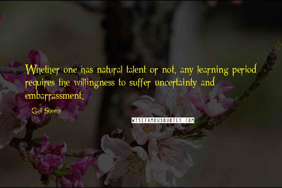 Gail Sheehy Quotes: Whether one has natural talent or not, any learning period requires the willingness to suffer uncertainty and embarrassment.