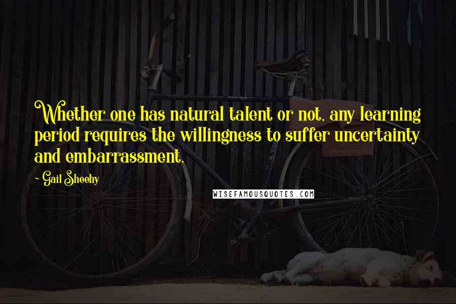 Gail Sheehy Quotes: Whether one has natural talent or not, any learning period requires the willingness to suffer uncertainty and embarrassment.