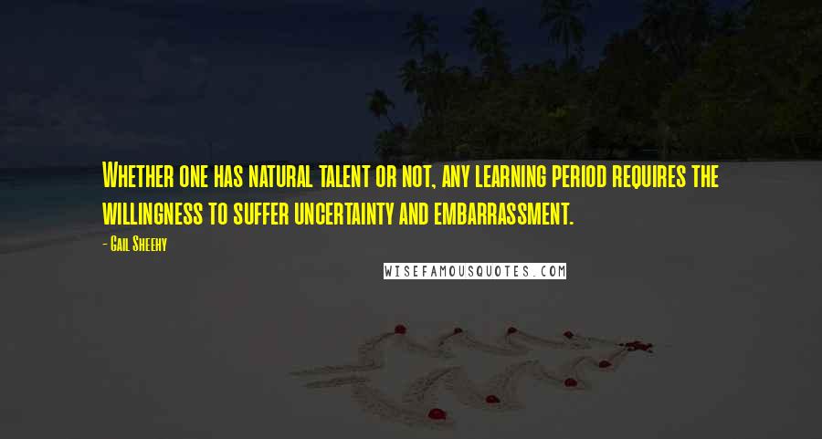 Gail Sheehy Quotes: Whether one has natural talent or not, any learning period requires the willingness to suffer uncertainty and embarrassment.