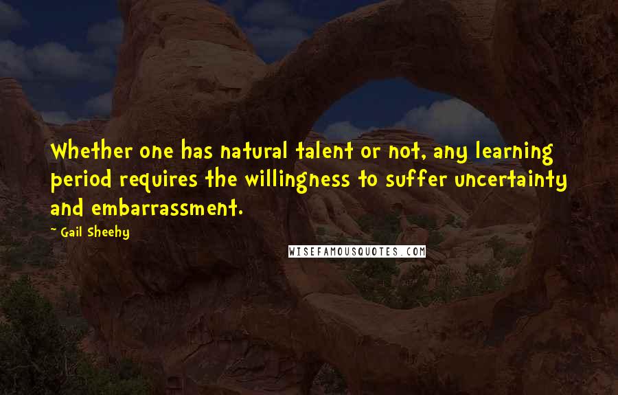 Gail Sheehy Quotes: Whether one has natural talent or not, any learning period requires the willingness to suffer uncertainty and embarrassment.