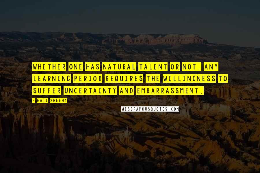 Gail Sheehy Quotes: Whether one has natural talent or not, any learning period requires the willingness to suffer uncertainty and embarrassment.