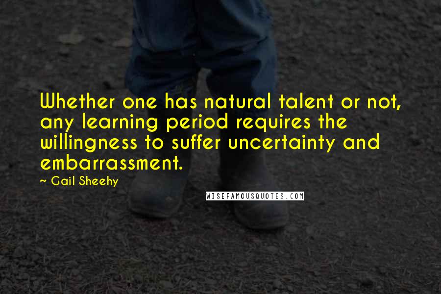 Gail Sheehy Quotes: Whether one has natural talent or not, any learning period requires the willingness to suffer uncertainty and embarrassment.