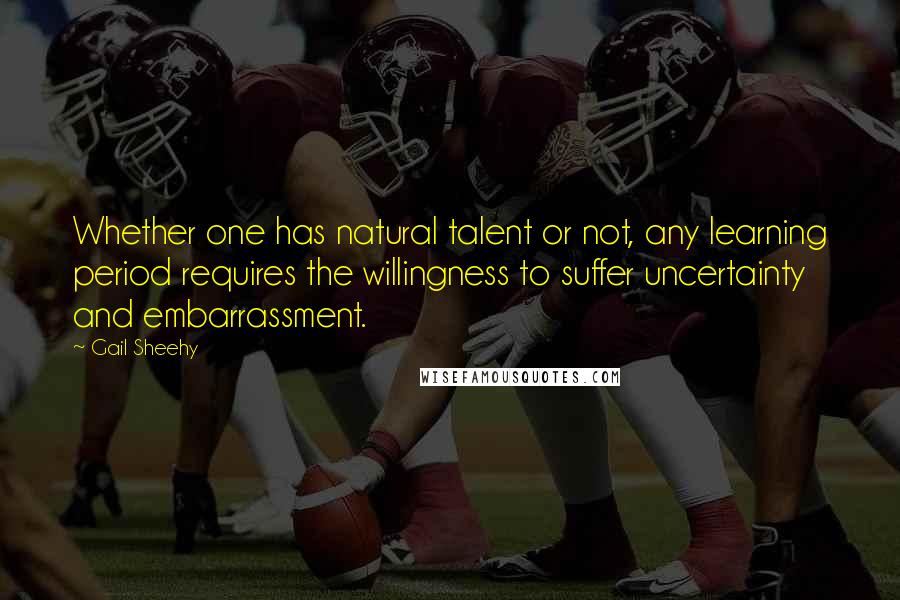 Gail Sheehy Quotes: Whether one has natural talent or not, any learning period requires the willingness to suffer uncertainty and embarrassment.