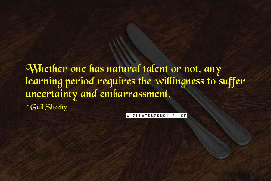 Gail Sheehy Quotes: Whether one has natural talent or not, any learning period requires the willingness to suffer uncertainty and embarrassment.