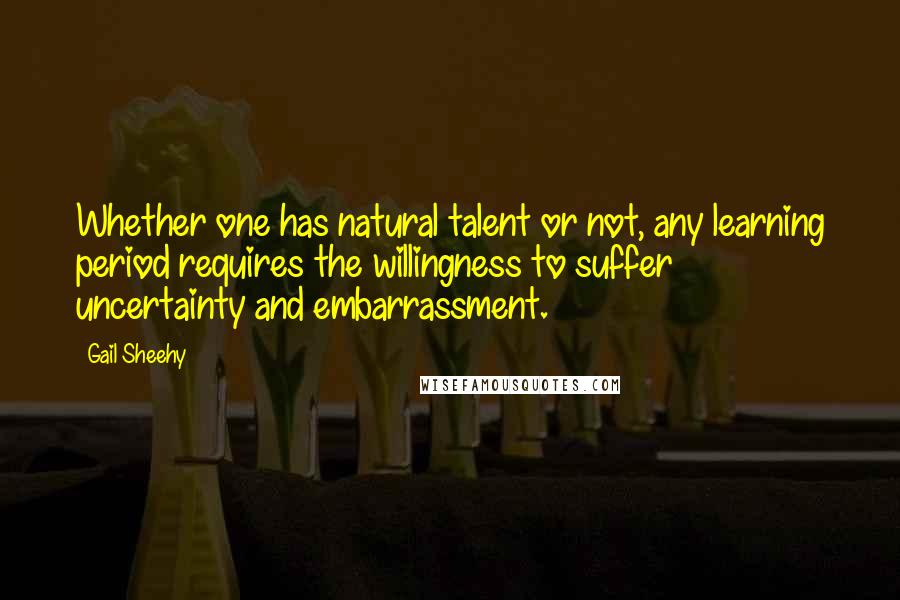 Gail Sheehy Quotes: Whether one has natural talent or not, any learning period requires the willingness to suffer uncertainty and embarrassment.