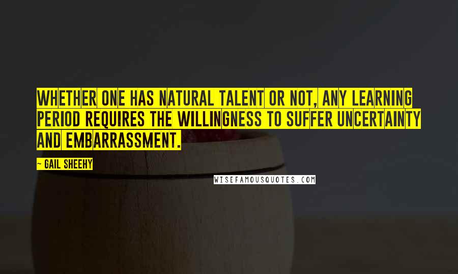 Gail Sheehy Quotes: Whether one has natural talent or not, any learning period requires the willingness to suffer uncertainty and embarrassment.