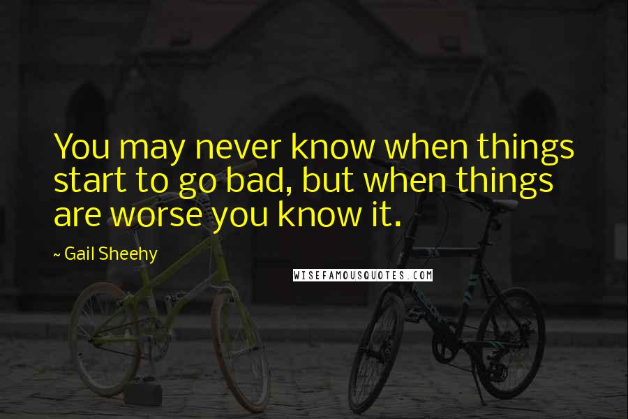 Gail Sheehy Quotes: You may never know when things start to go bad, but when things are worse you know it.