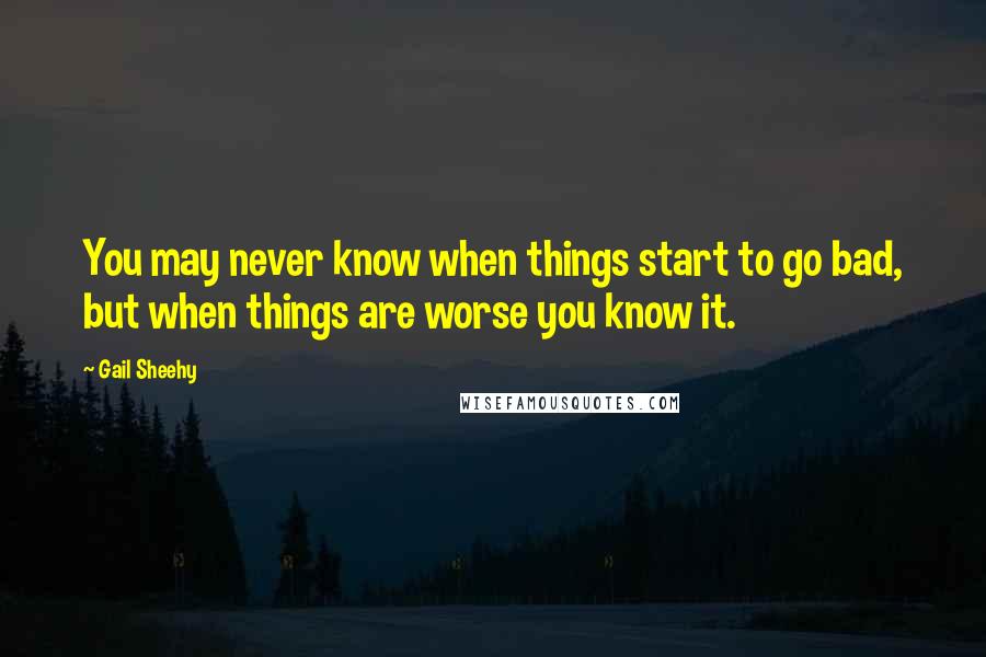 Gail Sheehy Quotes: You may never know when things start to go bad, but when things are worse you know it.