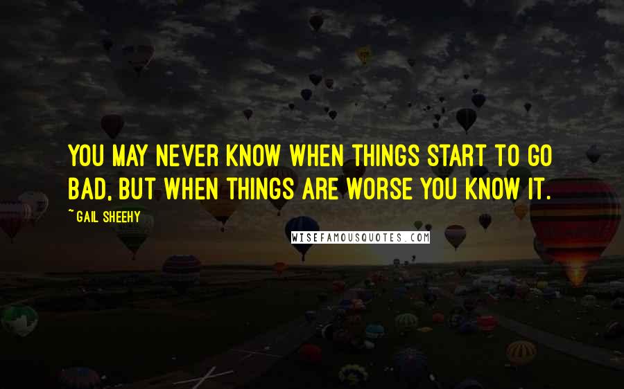 Gail Sheehy Quotes: You may never know when things start to go bad, but when things are worse you know it.