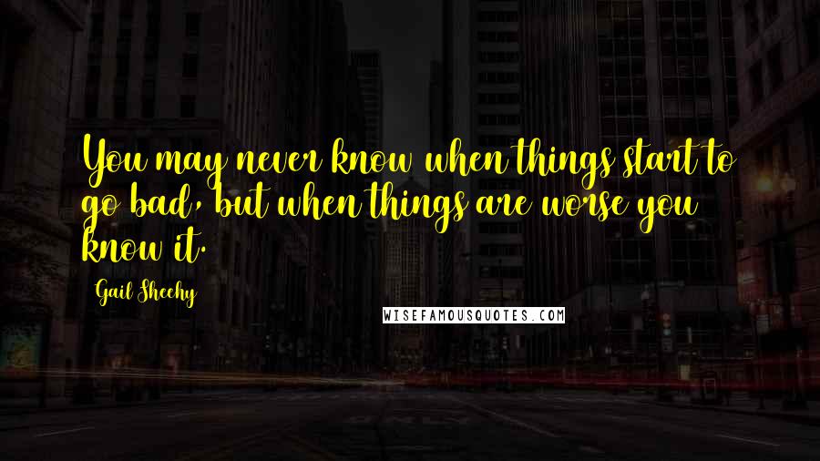 Gail Sheehy Quotes: You may never know when things start to go bad, but when things are worse you know it.