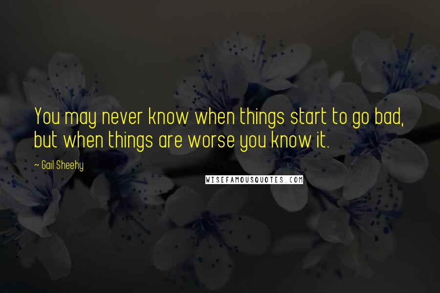 Gail Sheehy Quotes: You may never know when things start to go bad, but when things are worse you know it.