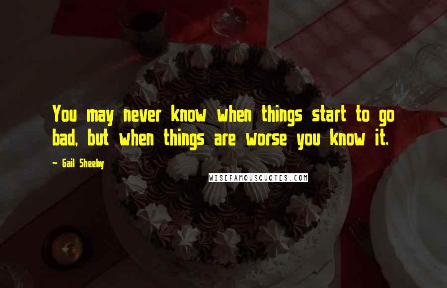 Gail Sheehy Quotes: You may never know when things start to go bad, but when things are worse you know it.