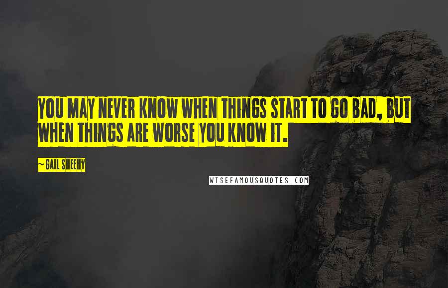 Gail Sheehy Quotes: You may never know when things start to go bad, but when things are worse you know it.