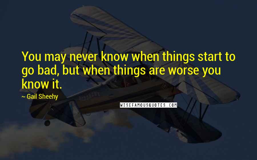 Gail Sheehy Quotes: You may never know when things start to go bad, but when things are worse you know it.